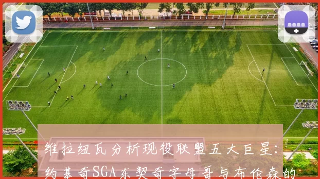 维拉纽瓦分析现役联盟五大巨星：约基奇SGA东契奇字母哥与布伦森的表现与影响