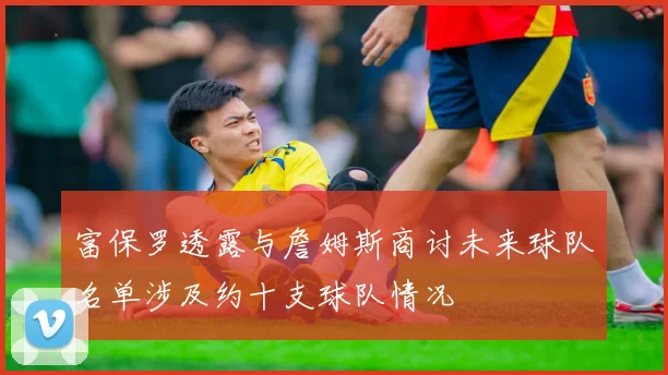 富保罗透露与詹姆斯商讨未来球队名单涉及约十支球队情况