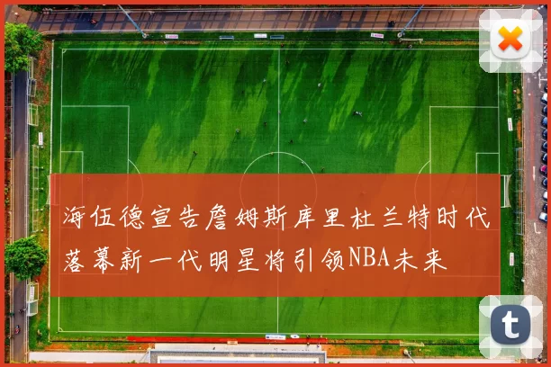 海伍德宣告詹姆斯库里杜兰特时代落幕新一代明星将引领NBA未来
