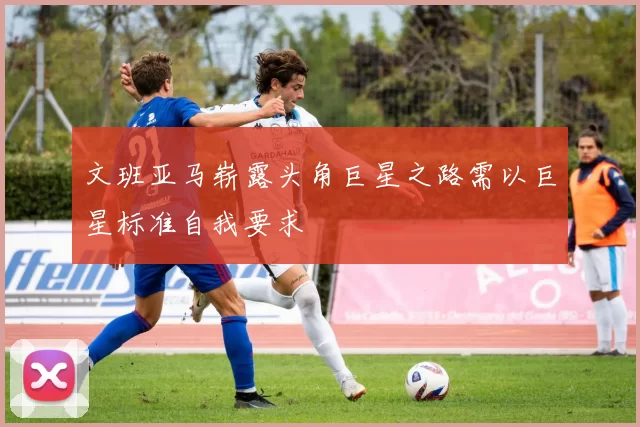 文班亚马崭露头角巨星之路需以巨星标准自我要求