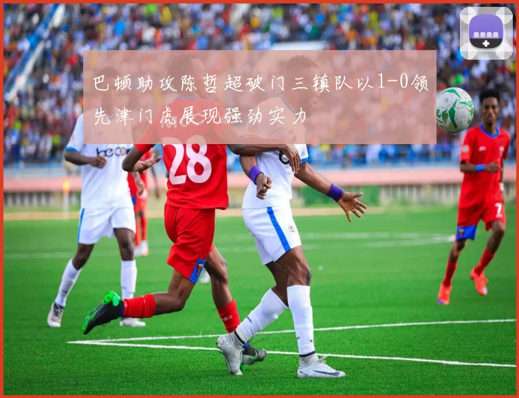 巴顿助攻陈哲超破门三镇队以1-0领先津门虎展现强劲实力