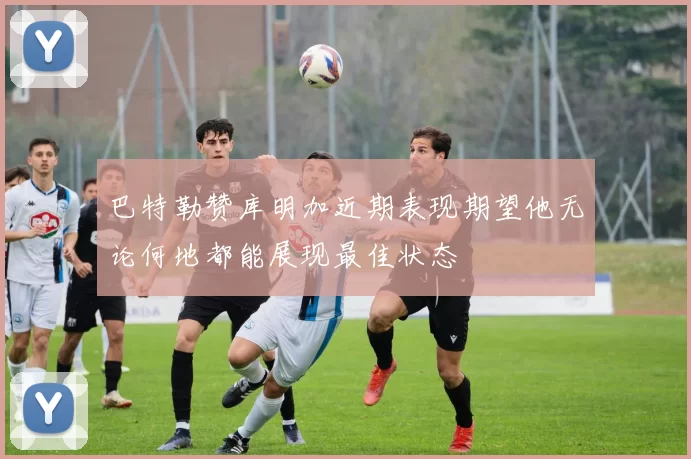 巴特勒赞库明加近期表现期望他无论何地都能展现最佳状态