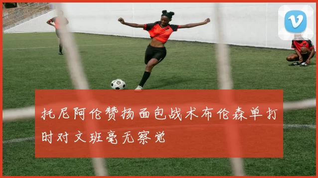 托尼阿伦赞扬面包战术布伦森单打时对文班毫无察觉