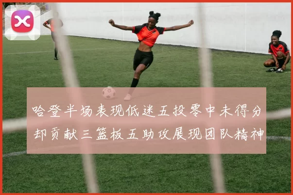 哈登半场表现低迷五投零中未得分却贡献三篮板五助攻展现团队精神