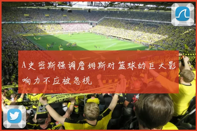 A史密斯强调詹姆斯对篮球的巨大影响力不应被忽视