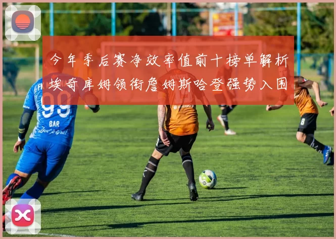 今年季后赛净效率值前十榜单解析埃奇库姆领衔詹姆斯哈登强势入围