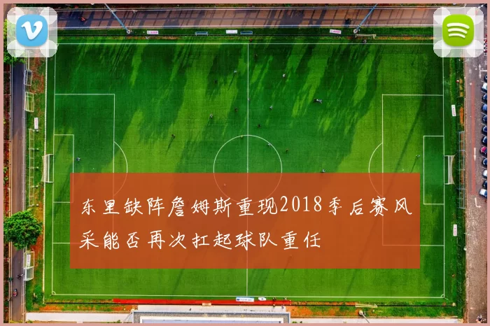 东里缺阵詹姆斯重现2018季后赛风采能否再次扛起球队重任