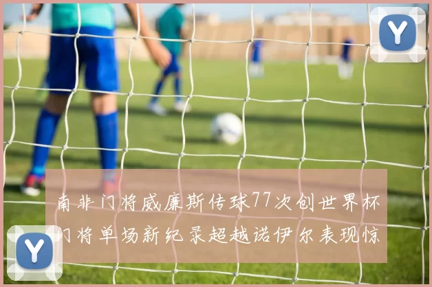 南非门将威廉斯传球77次创世界杯门将单场新纪录超越诺伊尔表现惊艳