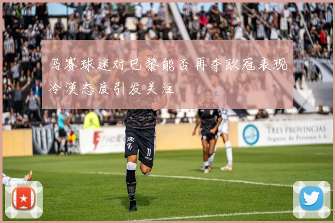 马赛球迷对巴黎能否再夺欧冠表现冷漠态度引发关注