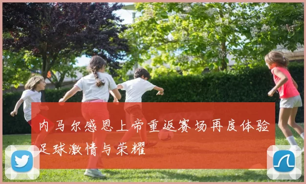 内马尔感恩上帝重返赛场再度体验足球激情与荣耀