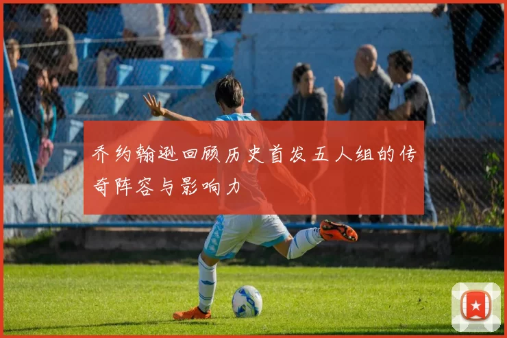 乔约翰逊回顾历史首发五人组的传奇阵容与影响力
