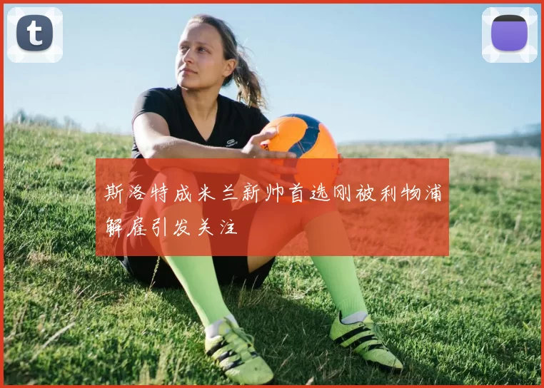 斯洛特成米兰新帅首选刚被利物浦解雇引发关注