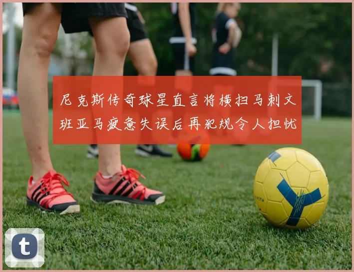 尼克斯传奇球星直言将横扫马刺文班亚马疲惫失误后再犯规令人担忧