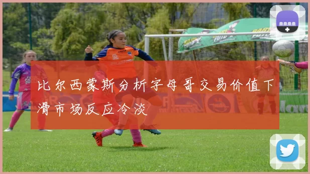 比尔西蒙斯分析字母哥交易价值下滑市场反应冷淡