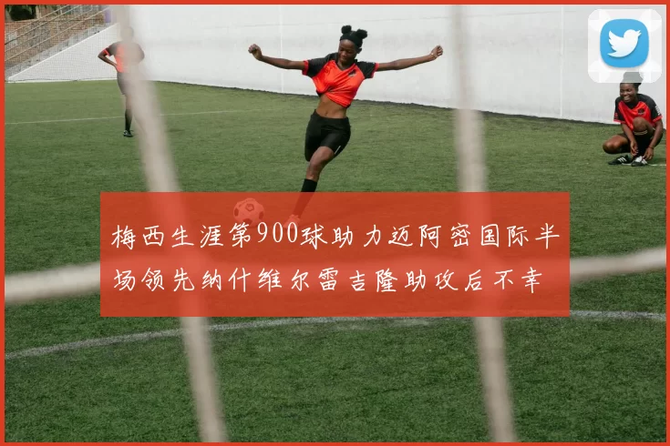 梅西生涯第900球助力迈阿密国际半场领先纳什维尔雷吉隆助攻后不幸伤退