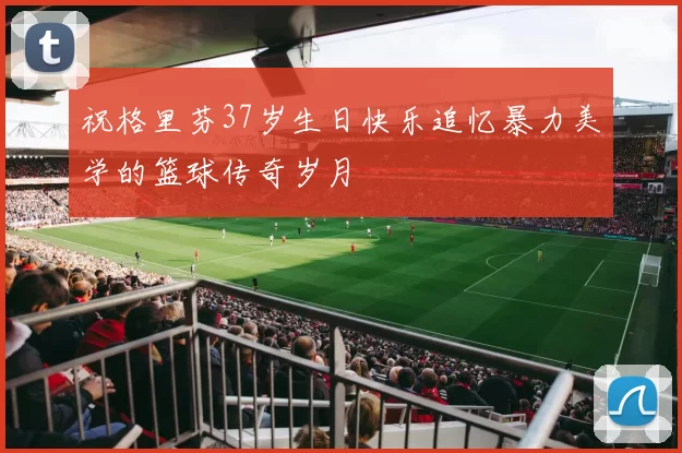 祝格里芬37岁生日快乐追忆暴力美学的篮球传奇岁月