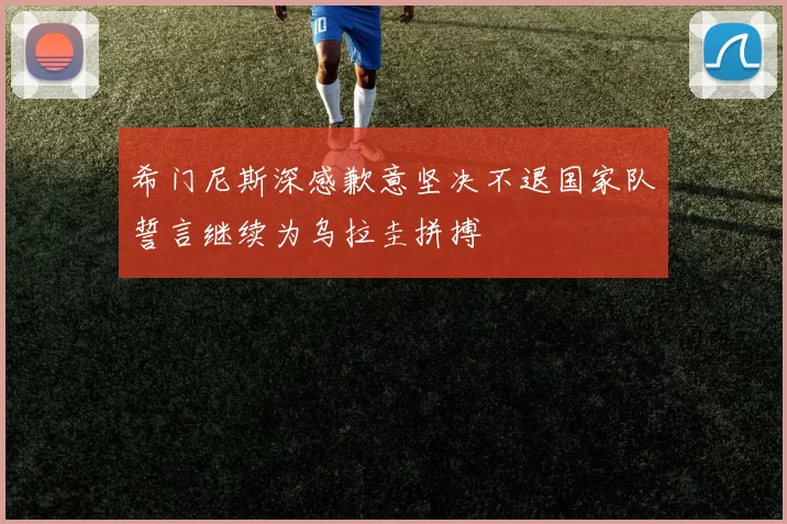 希门尼斯深感歉意坚决不退国家队誓言继续为乌拉圭拼搏
