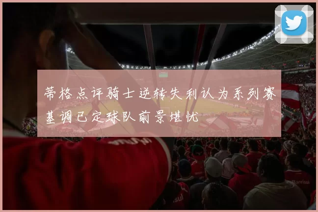 蒂格点评骑士逆转失利认为系列赛基调已定球队前景堪忧