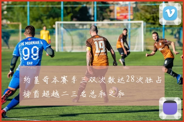 约基奇本赛季三双次数达28次独占榜首超越二三名总和之和