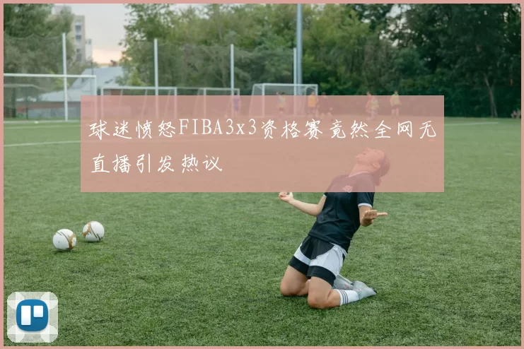 球迷愤怒FIBA3x3资格赛竟然全网无直播引发热议